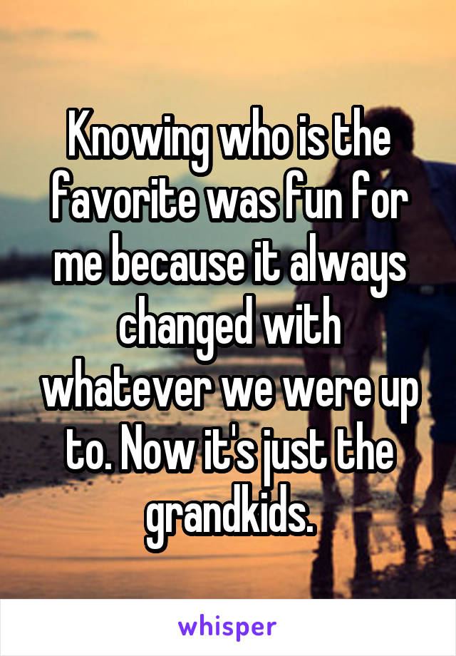 Knowing who is the favorite was fun for me because it always changed with whatever we were up to. Now it's just the grandkids.