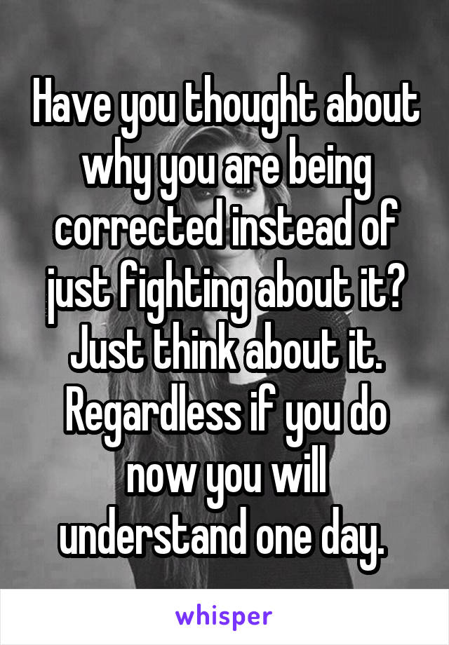 Have you thought about why you are being corrected instead of just fighting about it? Just think about it. Regardless if you do now you will understand one day. 