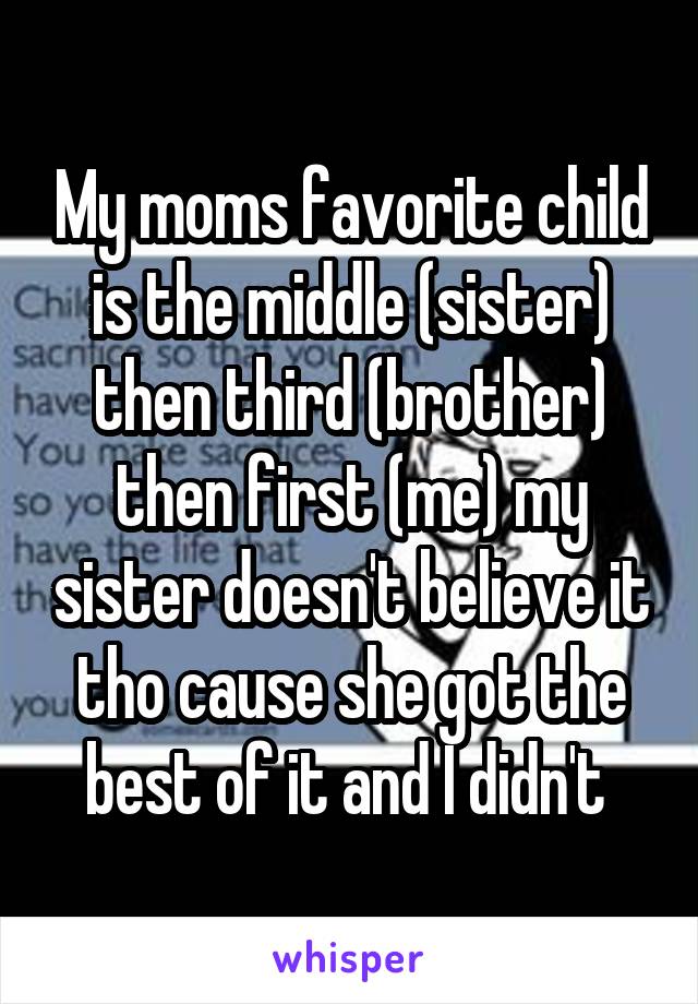 My moms favorite child is the middle (sister) then third (brother) then first (me) my sister doesn't believe it tho cause she got the best of it and I didn't 