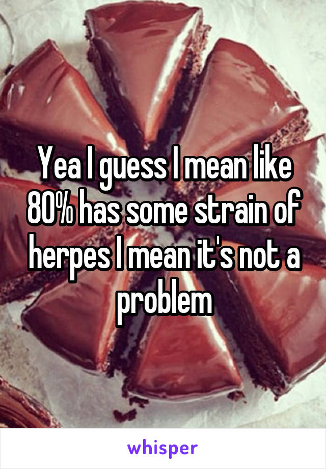 Yea I guess I mean like 80% has some strain of herpes I mean it's not a problem