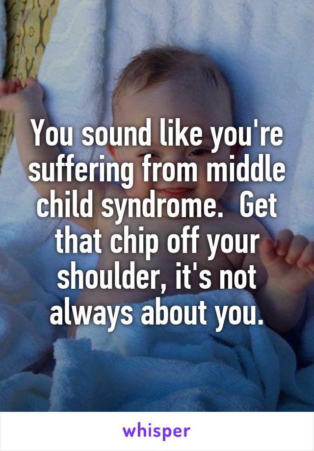 You sound like you're suffering from middle child syndrome.  Get that chip off your shoulder, it's not always about you.