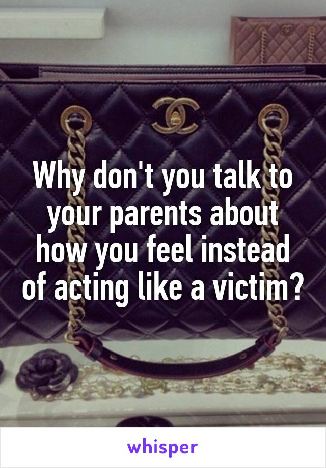 Why don't you talk to your parents about how you feel instead of acting like a victim?