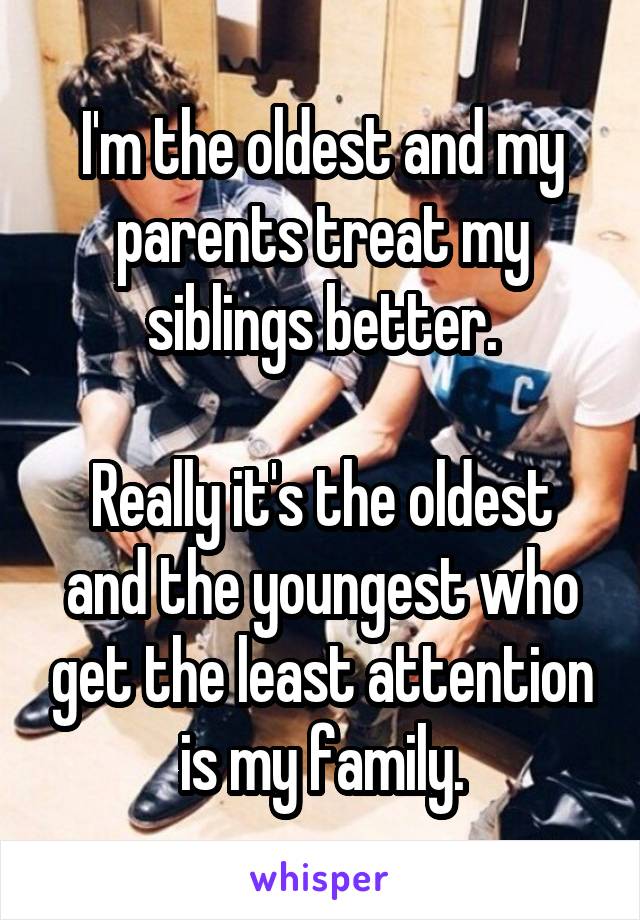 I'm the oldest and my parents treat my siblings better.

Really it's the oldest and the youngest who get the least attention is my family.