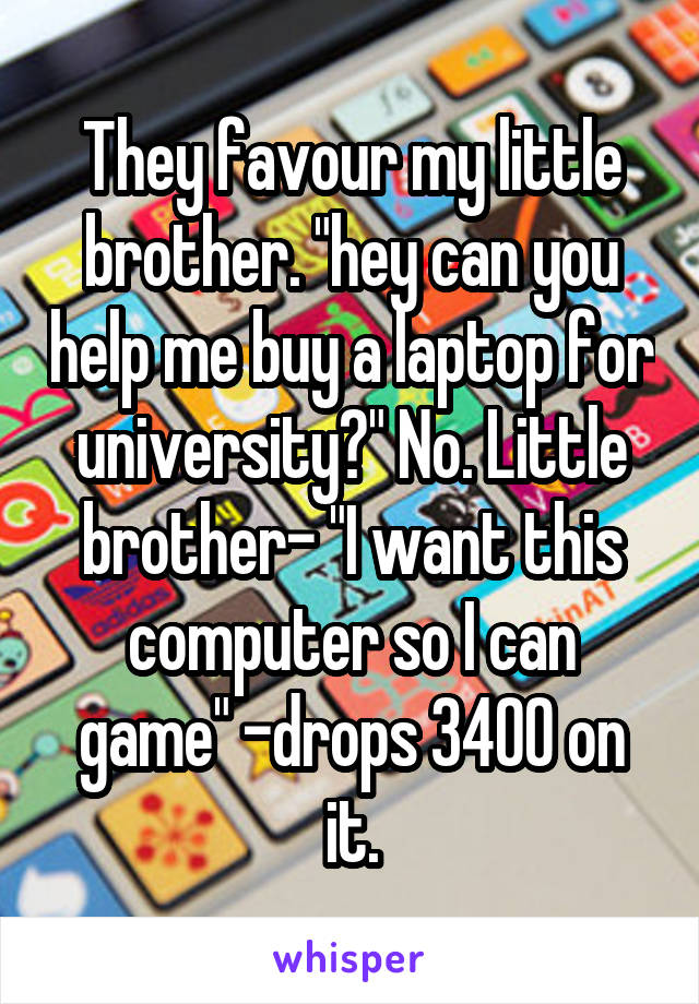 They favour my little brother. "hey can you help me buy a laptop for university?" No. Little brother- "I want this computer so I can game" -drops 3400 on it.