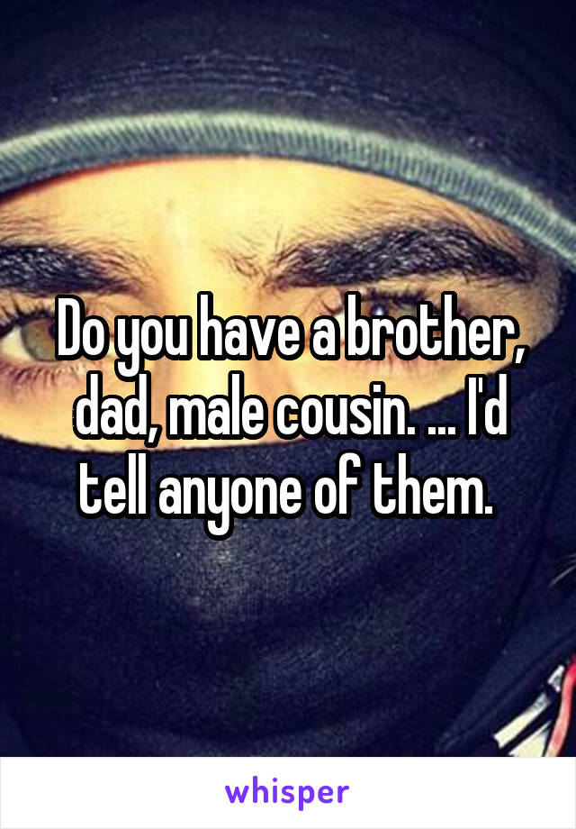 Do you have a brother, dad, male cousin. ... I'd tell anyone of them. 