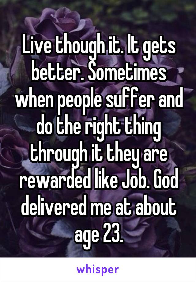 Live though it. It gets better. Sometimes when people suffer and do the right thing through it they are rewarded like Job. God delivered me at about age 23.