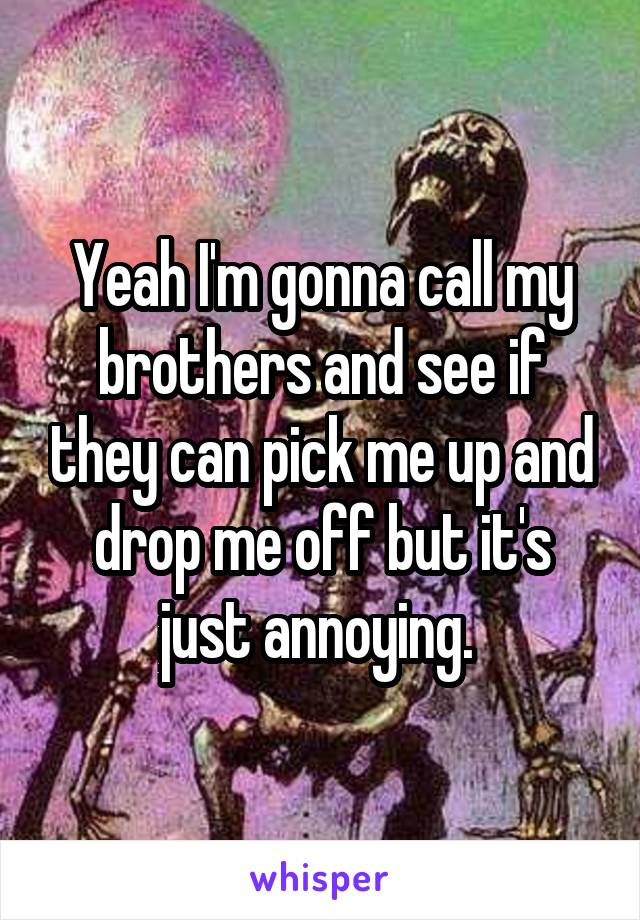 Yeah I'm gonna call my brothers and see if they can pick me up and drop me off but it's just annoying. 