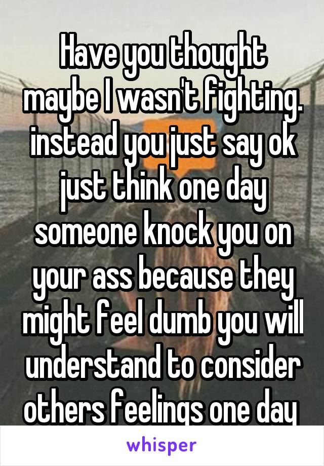 Have you thought maybe I wasn't fighting. instead you just say ok just think one day someone knock you on your ass because they might feel dumb you will understand to consider others feelings one day 