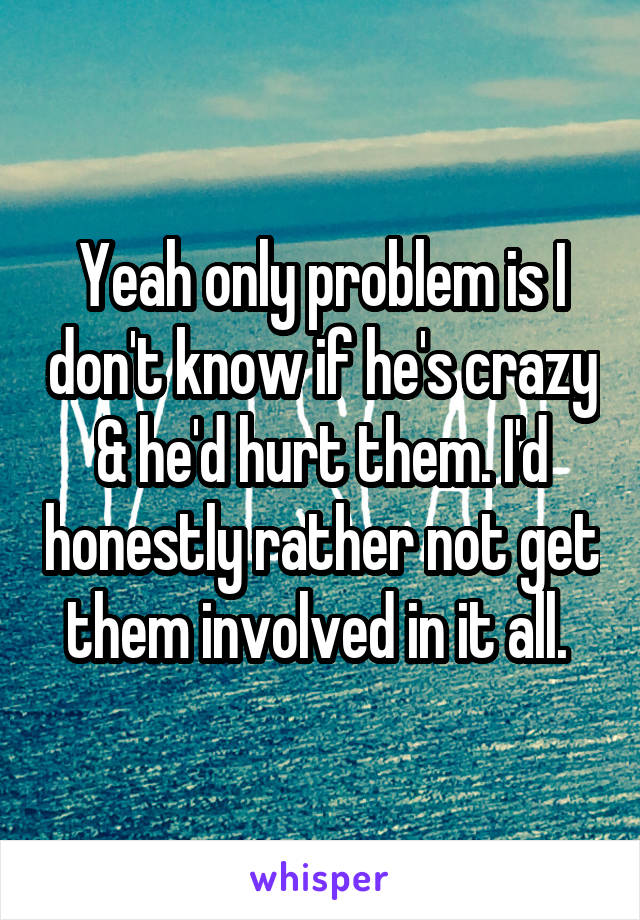 Yeah only problem is I don't know if he's crazy & he'd hurt them. I'd honestly rather not get them involved in it all. 