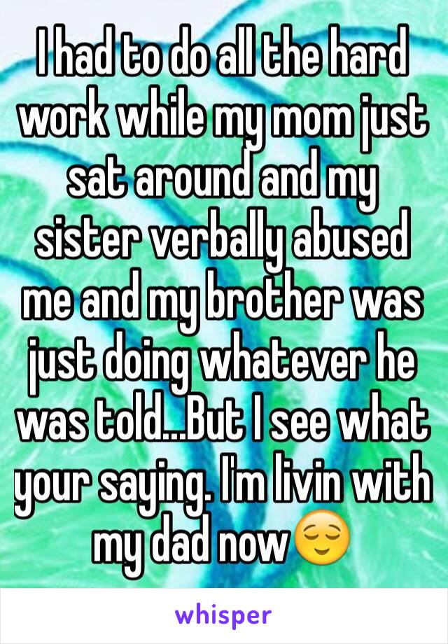 I had to do all the hard work while my mom just sat around and my sister verbally abused me and my brother was just doing whatever he was told...But I see what your saying. I'm livin with my dad now😌