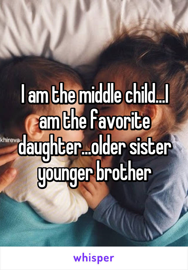 I am the middle child...I am the favorite daughter...older sister younger brother