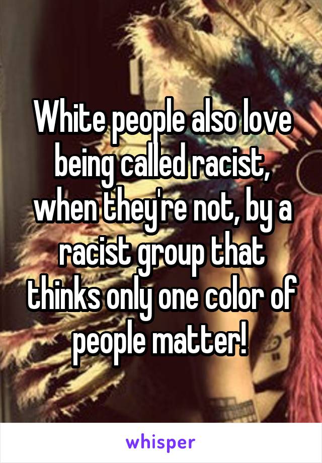 White people also love being called racist, when they're not, by a racist group that thinks only one color of people matter! 