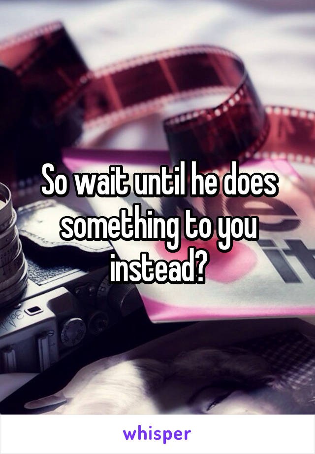 So wait until he does something to you instead?