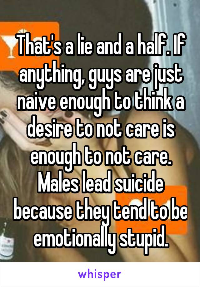 That's a lie and a half. If anything, guys are just naive enough to think a desire to not care is enough to not care. Males lead suicide because they tend to be emotionally stupid.