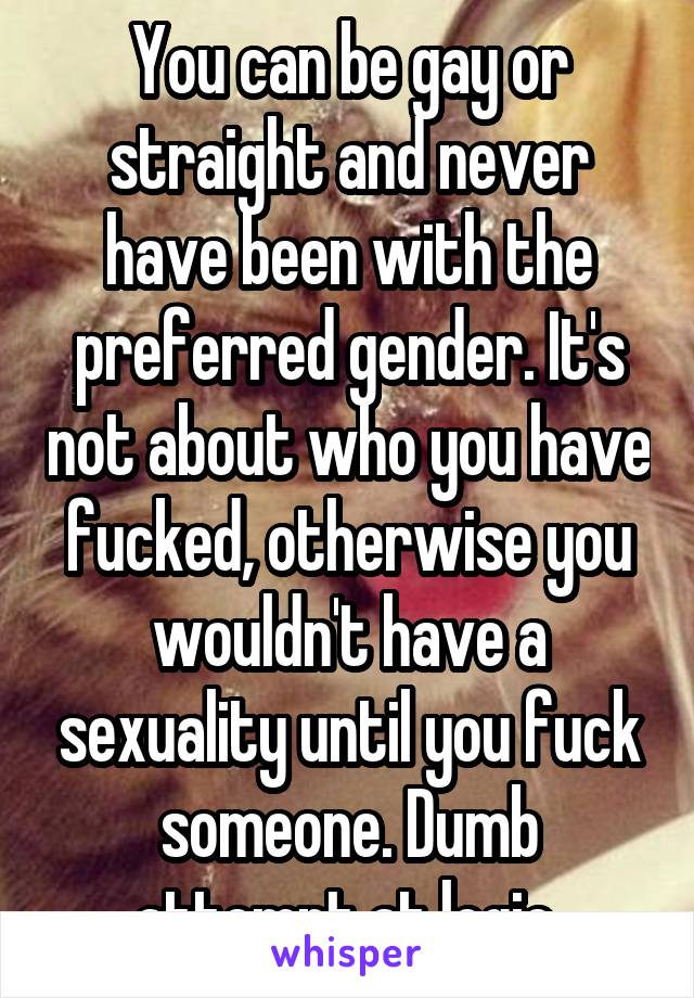 You can be gay or straight and never have been with the preferred gender. It's not about who you have fucked, otherwise you wouldn't have a sexuality until you fuck someone. Dumb attempt at logic.