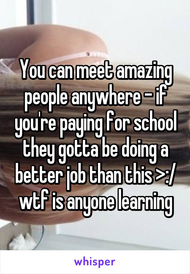 You can meet amazing people anywhere - if you're paying for school they gotta be doing a better job than this >:/ wtf is anyone learning