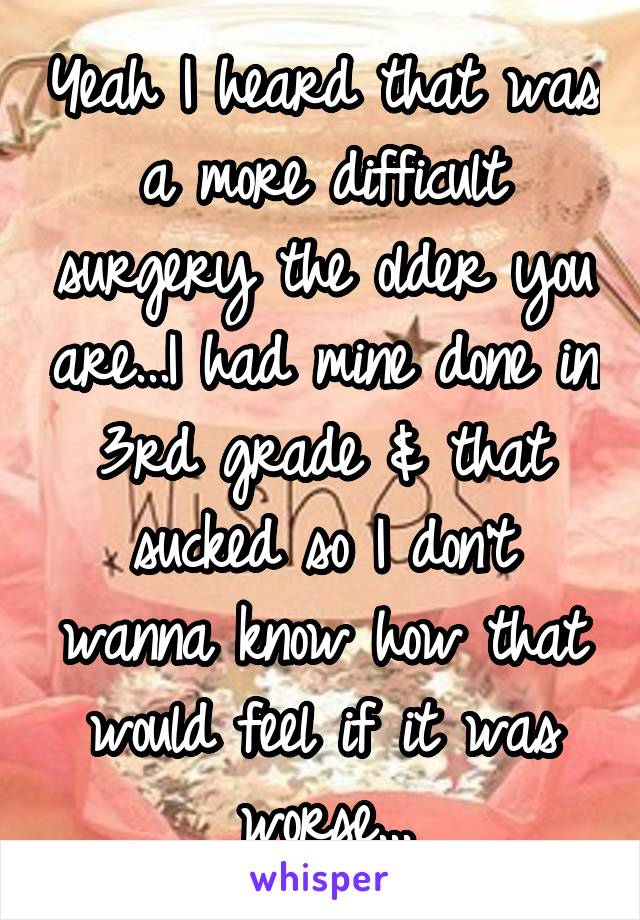 Yeah I heard that was a more difficult surgery the older you are...I had mine done in 3rd grade & that sucked so I don't wanna know how that would feel if it was worse...