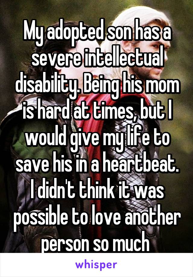 My adopted son has a severe intellectual disability. Being his mom is hard at times, but I would give my life to save his in a heartbeat. I didn't think it was possible to love another person so much 