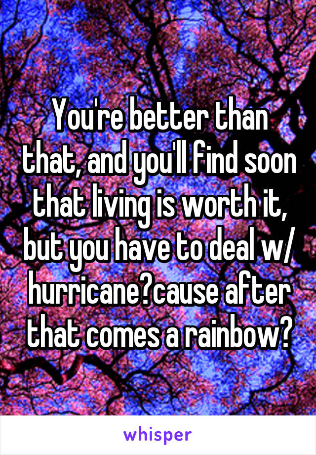 You're better than that, and you'll find soon that living is worth it, but you have to deal w/ hurricane🌪cause after that comes a rainbow🌈