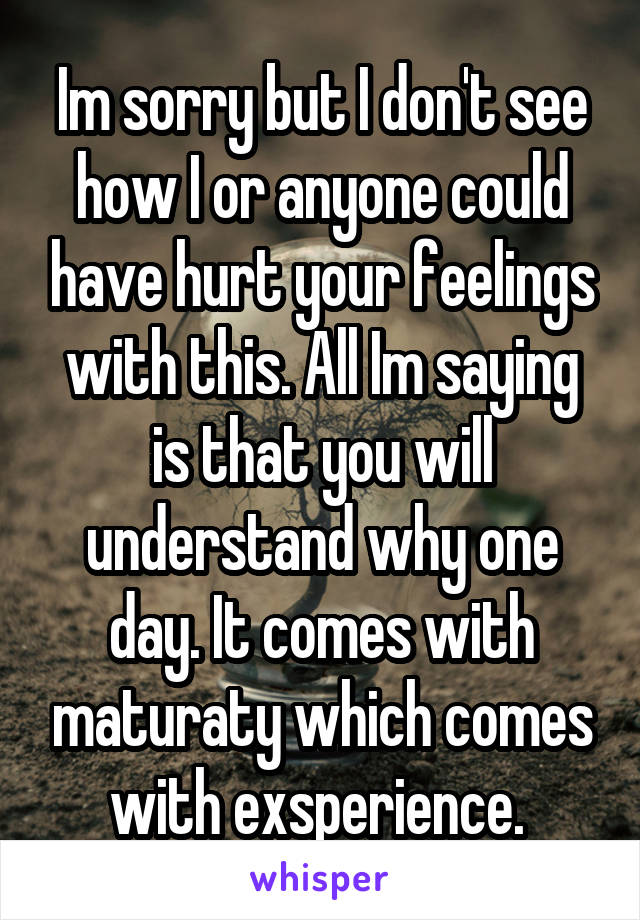 Im sorry but I don't see how I or anyone could have hurt your feelings with this. All Im saying is that you will understand why one day. It comes with maturaty which comes with exsperience. 