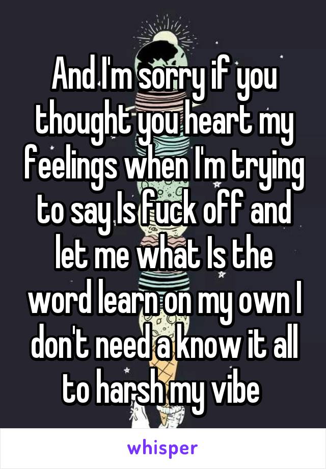 And I'm sorry if you thought you heart my feelings when I'm trying to say Is fuck off and let me what Is the word learn on my own I don't need a know it all to harsh my vibe 