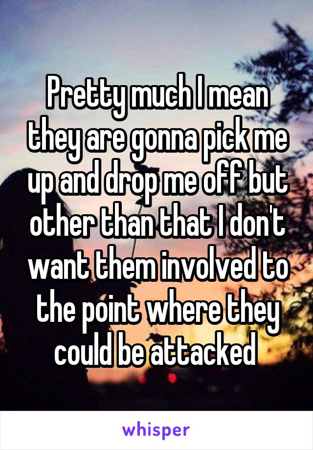 Pretty much I mean they are gonna pick me up and drop me off but other than that I don't want them involved to the point where they could be attacked 