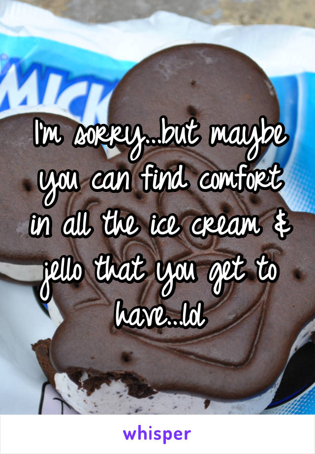 I'm sorry...but maybe you can find comfort in all the ice cream & jello that you get to have...lol