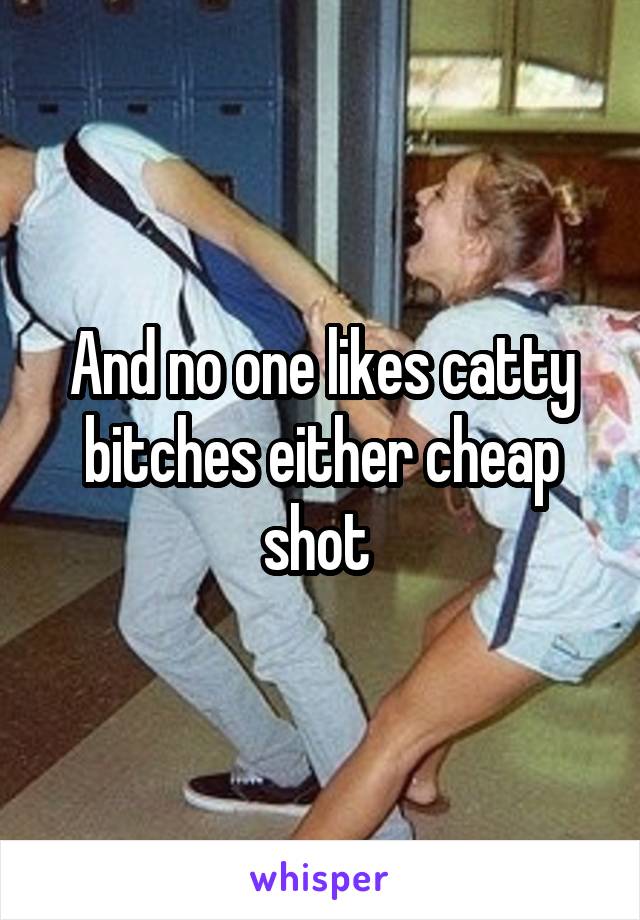 And no one likes catty bitches either cheap shot 