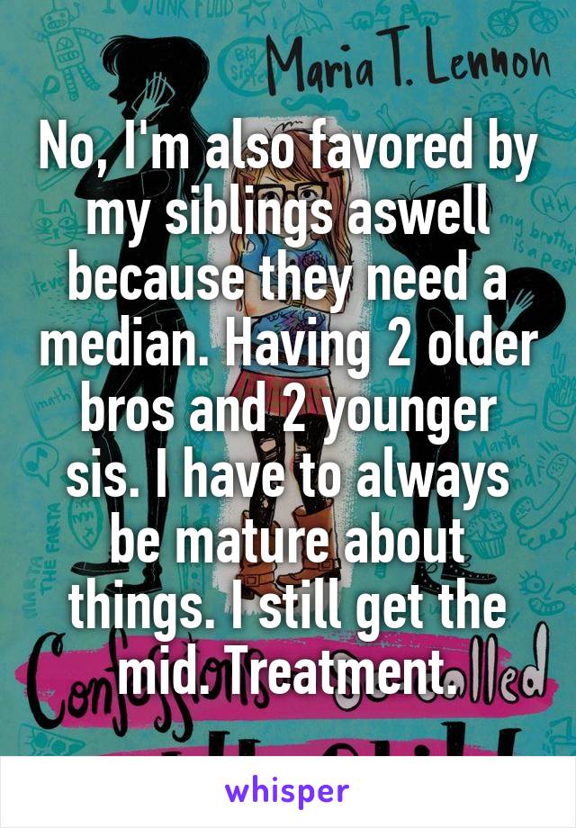 No, I'm also favored by my siblings aswell because they need a median. Having 2 older bros and 2 younger sis. I have to always be mature about things. I still get the mid. Treatment.