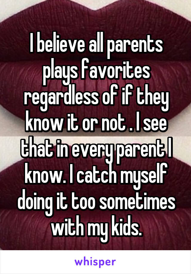 I believe all parents plays favorites regardless of if they know it or not . I see that in every parent I know. I catch myself doing it too sometimes with my kids.