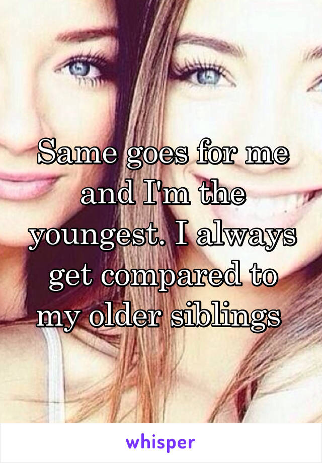 Same goes for me and I'm the youngest. I always get compared to my older siblings 