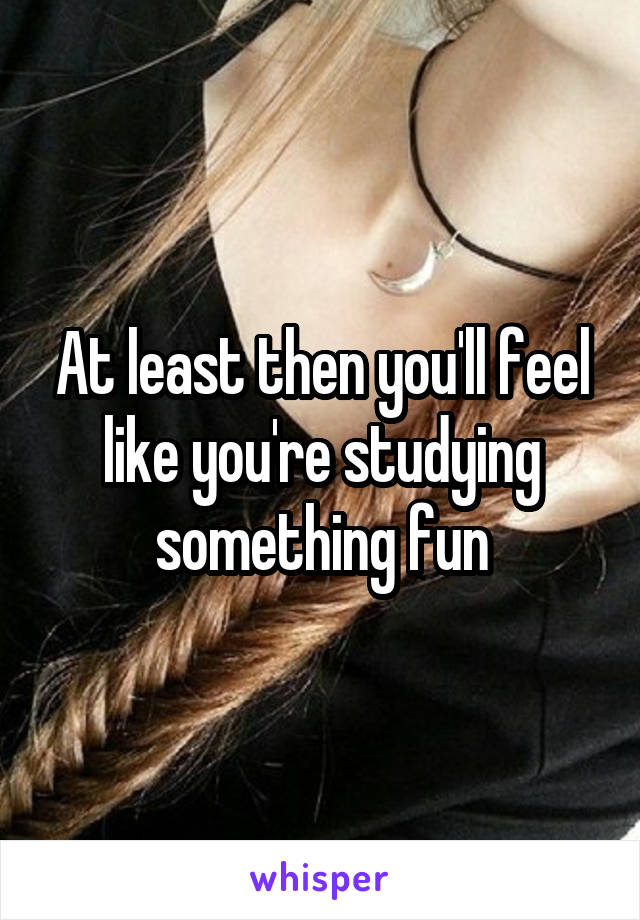 At least then you'll feel like you're studying something fun