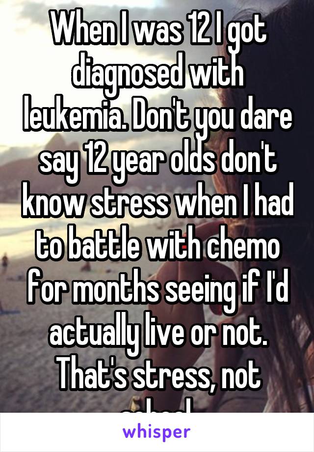 When I was 12 I got diagnosed with leukemia. Don't you dare say 12 year olds don't know stress when I had to battle with chemo for months seeing if I'd actually live or not. That's stress, not school.