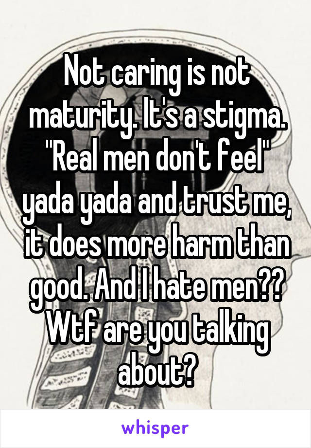 Not caring is not maturity. It's a stigma. "Real men don't feel" yada yada and trust me, it does more harm than good. And I hate men?? Wtf are you talking about?