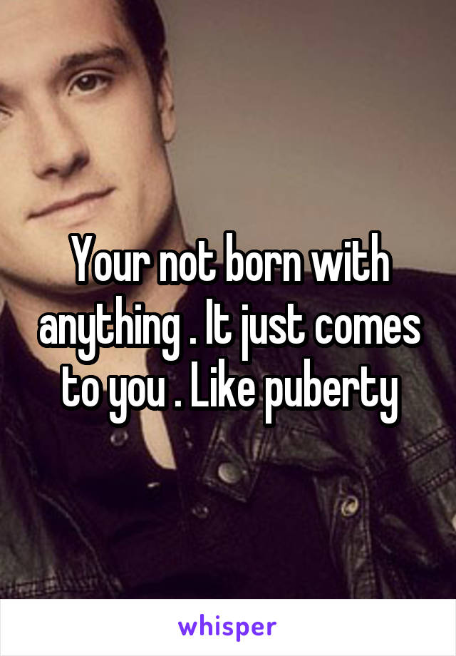 Your not born with anything . It just comes to you . Like puberty