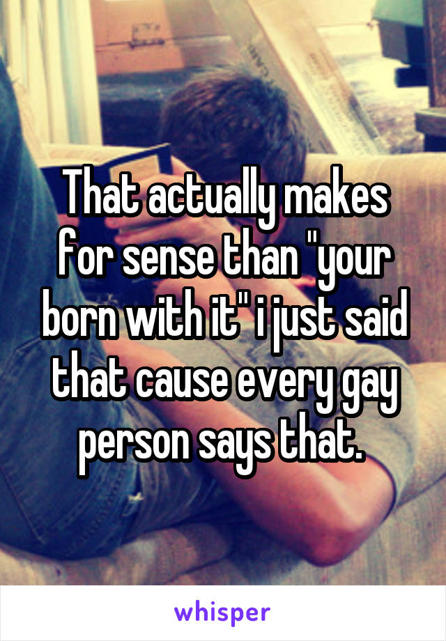 That actually makes for sense than "your born with it" i just said that cause every gay person says that. 