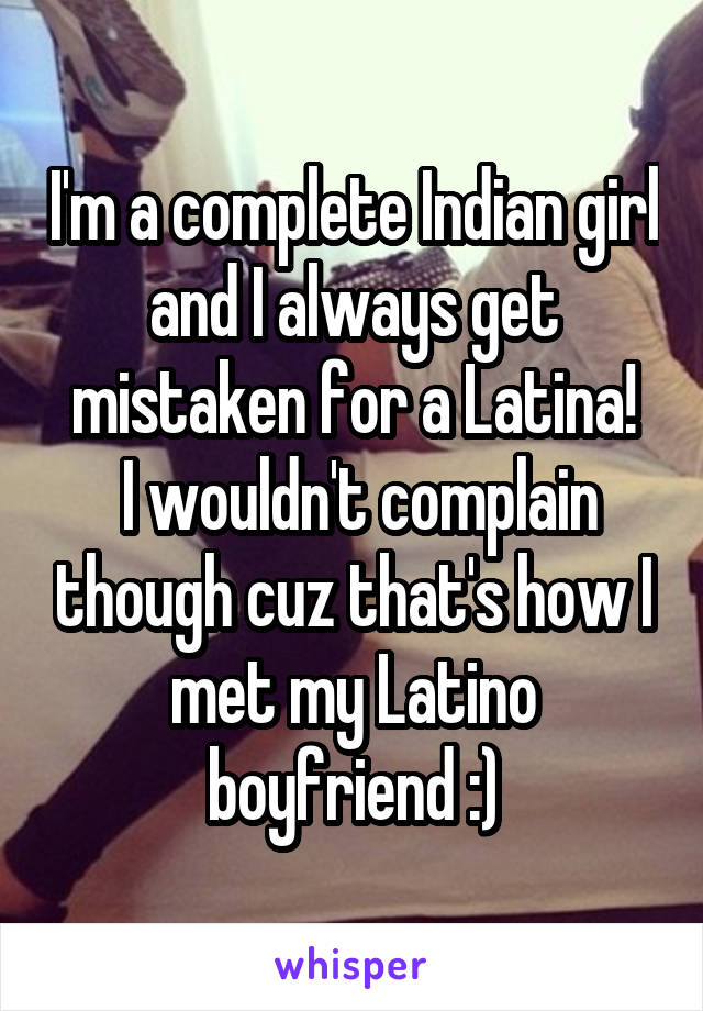 I'm a complete Indian girl and I always get mistaken for a Latina!
 I wouldn't complain though cuz that's how I met my Latino boyfriend :)