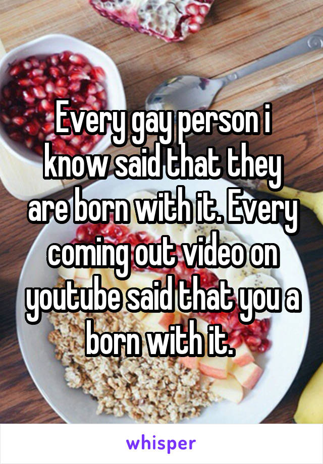 Every gay person i know said that they are born with it. Every coming out video on youtube said that you a born with it. 