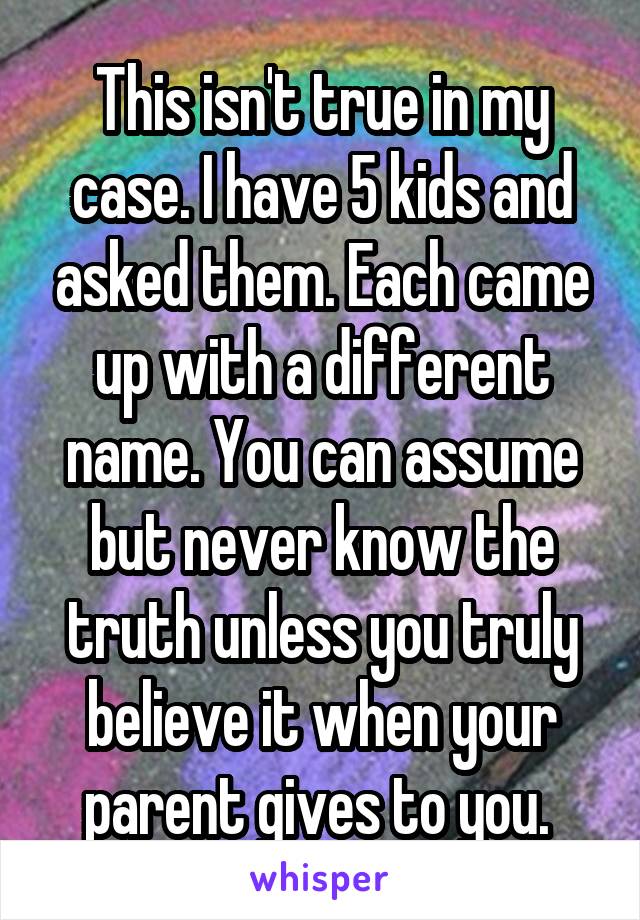 This isn't true in my case. I have 5 kids and asked them. Each came up with a different name. You can assume but never know the truth unless you truly believe it when your parent gives to you. 