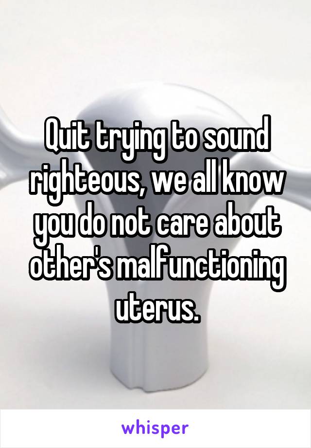 Quit trying to sound righteous, we all know you do not care about other's malfunctioning uterus.