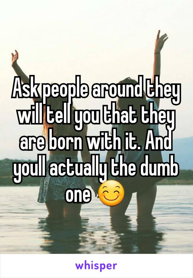 Ask people around they will tell you that they are born with it. And youll actually the dumb one 😊