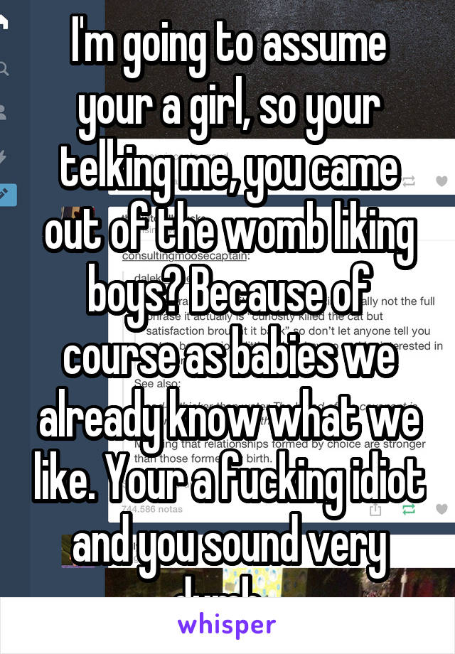 I'm going to assume your a girl, so your telking me, you came out of the womb liking boys? Because of course as babies we already know what we like. Your a fucking idiot and you sound very dumb . 