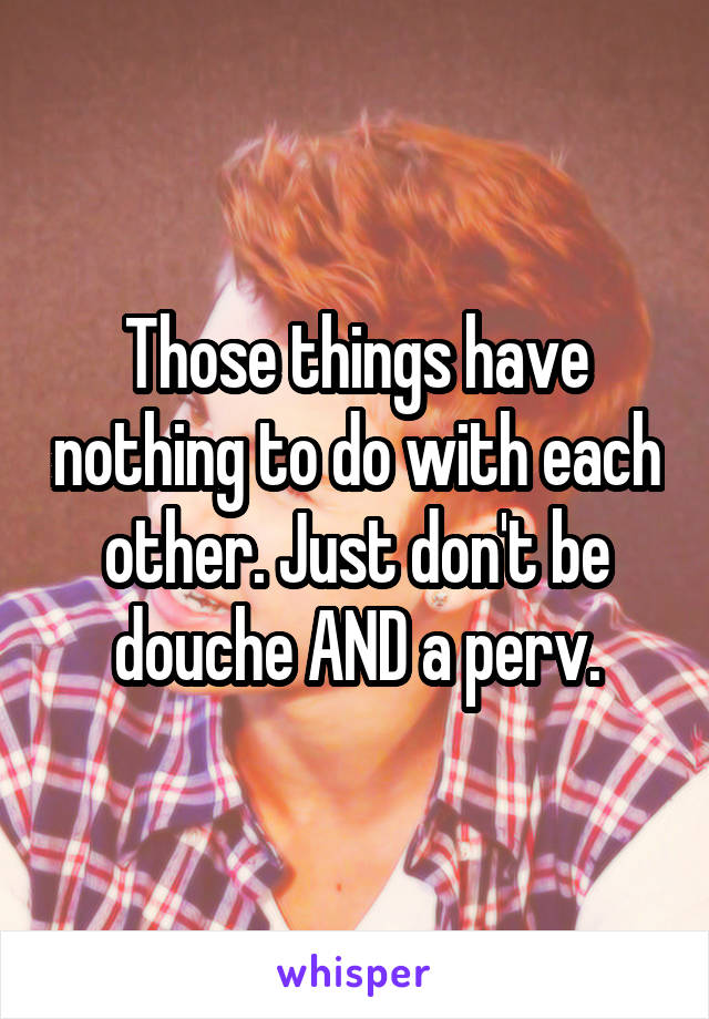 Those things have nothing to do with each other. Just don't be douche AND a perv.