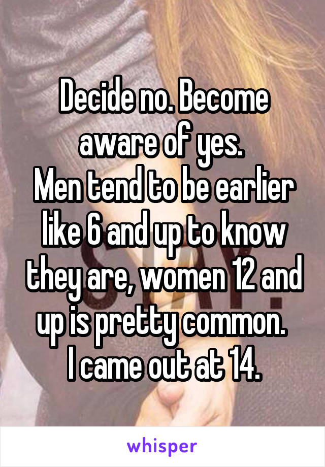 Decide no. Become aware of yes. 
Men tend to be earlier like 6 and up to know they are, women 12 and up is pretty common. 
I came out at 14.