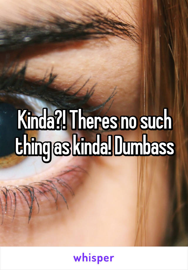 Kinda?! Theres no such thing as kinda! Dumbass