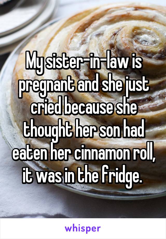 My sister-in-law is pregnant and she just cried because she thought her son had eaten her cinnamon roll, it was in the fridge. 