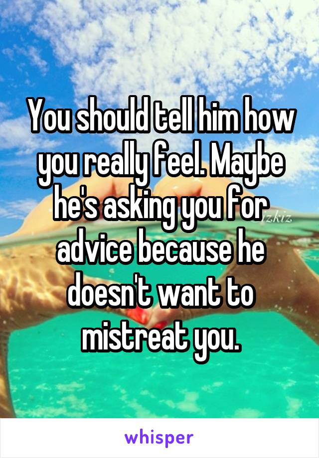 You should tell him how you really feel. Maybe he's asking you for advice because he doesn't want to mistreat you.