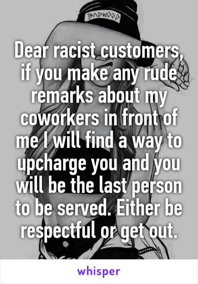 Dear racist customers, if you make any rude remarks about my coworkers in front of me I will find a way to upcharge you and you will be the last person to be served. Either be respectful or get out.