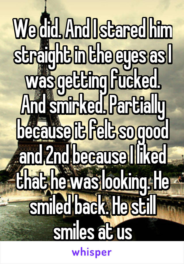 We did. And I stared him straight in the eyes as I was getting fucked. And smirked. Partially because it felt so good and 2nd because I liked that he was looking. He smiled back. He still smiles at us