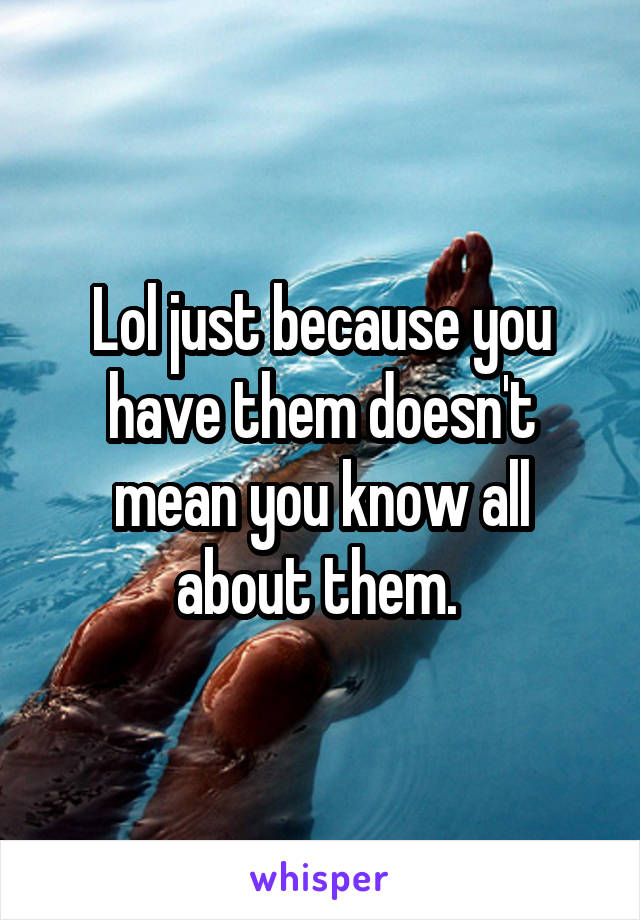 Lol just because you have them doesn't mean you know all about them. 